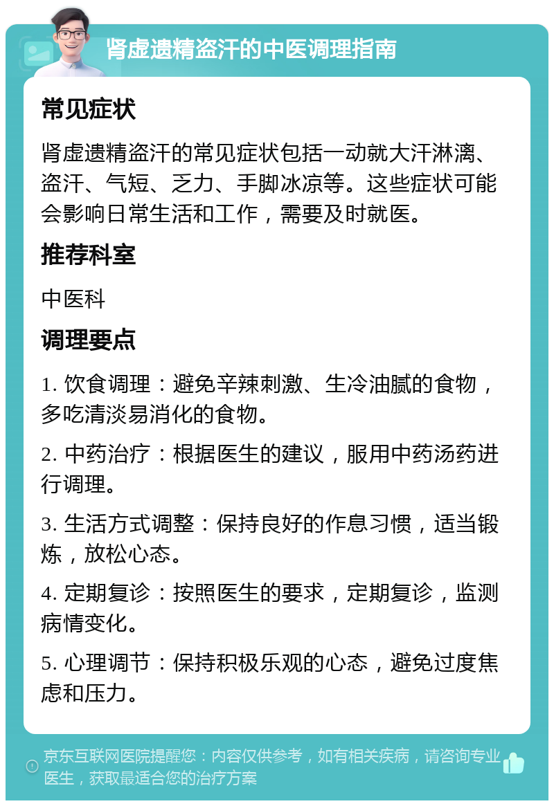 肾虚遗精盗汗的中医调理指南 常见症状 肾虚遗精盗汗的常见症状包括一动就大汗淋漓、盗汗、气短、乏力、手脚冰凉等。这些症状可能会影响日常生活和工作，需要及时就医。 推荐科室 中医科 调理要点 1. 饮食调理：避免辛辣刺激、生冷油腻的食物，多吃清淡易消化的食物。 2. 中药治疗：根据医生的建议，服用中药汤药进行调理。 3. 生活方式调整：保持良好的作息习惯，适当锻炼，放松心态。 4. 定期复诊：按照医生的要求，定期复诊，监测病情变化。 5. 心理调节：保持积极乐观的心态，避免过度焦虑和压力。