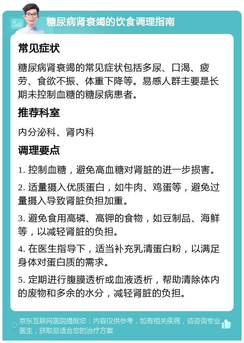 糖尿病肾衰竭的饮食调理指南 常见症状 糖尿病肾衰竭的常见症状包括多尿、口渴、疲劳、食欲不振、体重下降等。易感人群主要是长期未控制血糖的糖尿病患者。 推荐科室 内分泌科、肾内科 调理要点 1. 控制血糖，避免高血糖对肾脏的进一步损害。 2. 适量摄入优质蛋白，如牛肉、鸡蛋等，避免过量摄入导致肾脏负担加重。 3. 避免食用高磷、高钾的食物，如豆制品、海鲜等，以减轻肾脏的负担。 4. 在医生指导下，适当补充乳清蛋白粉，以满足身体对蛋白质的需求。 5. 定期进行腹膜透析或血液透析，帮助清除体内的废物和多余的水分，减轻肾脏的负担。