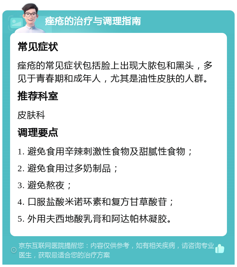 痤疮的治疗与调理指南 常见症状 痤疮的常见症状包括脸上出现大脓包和黑头，多见于青春期和成年人，尤其是油性皮肤的人群。 推荐科室 皮肤科 调理要点 1. 避免食用辛辣刺激性食物及甜腻性食物； 2. 避免食用过多奶制品； 3. 避免熬夜； 4. 口服盐酸米诺环素和复方甘草酸苷； 5. 外用夫西地酸乳膏和阿达帕林凝胶。