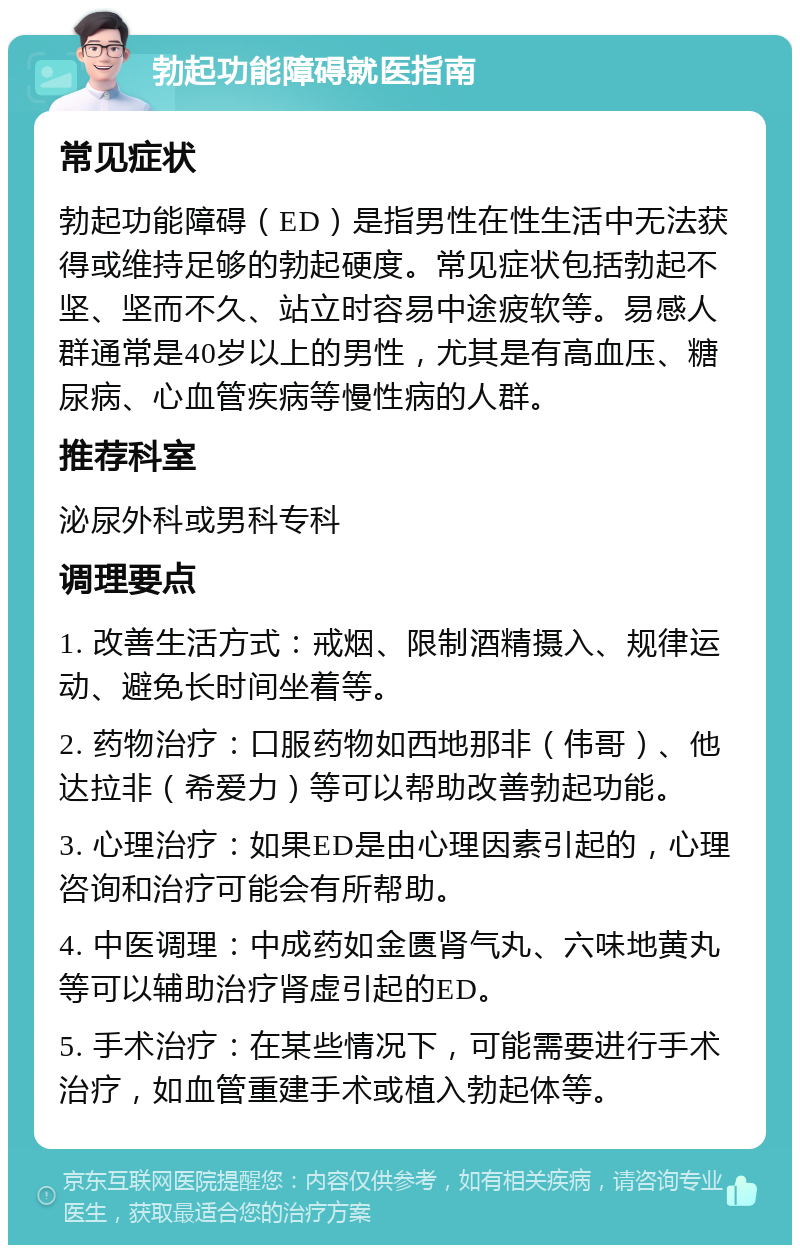 勃起功能障碍就医指南 常见症状 勃起功能障碍（ED）是指男性在性生活中无法获得或维持足够的勃起硬度。常见症状包括勃起不坚、坚而不久、站立时容易中途疲软等。易感人群通常是40岁以上的男性，尤其是有高血压、糖尿病、心血管疾病等慢性病的人群。 推荐科室 泌尿外科或男科专科 调理要点 1. 改善生活方式：戒烟、限制酒精摄入、规律运动、避免长时间坐着等。 2. 药物治疗：口服药物如西地那非（伟哥）、他达拉非（希爱力）等可以帮助改善勃起功能。 3. 心理治疗：如果ED是由心理因素引起的，心理咨询和治疗可能会有所帮助。 4. 中医调理：中成药如金匮肾气丸、六味地黄丸等可以辅助治疗肾虚引起的ED。 5. 手术治疗：在某些情况下，可能需要进行手术治疗，如血管重建手术或植入勃起体等。