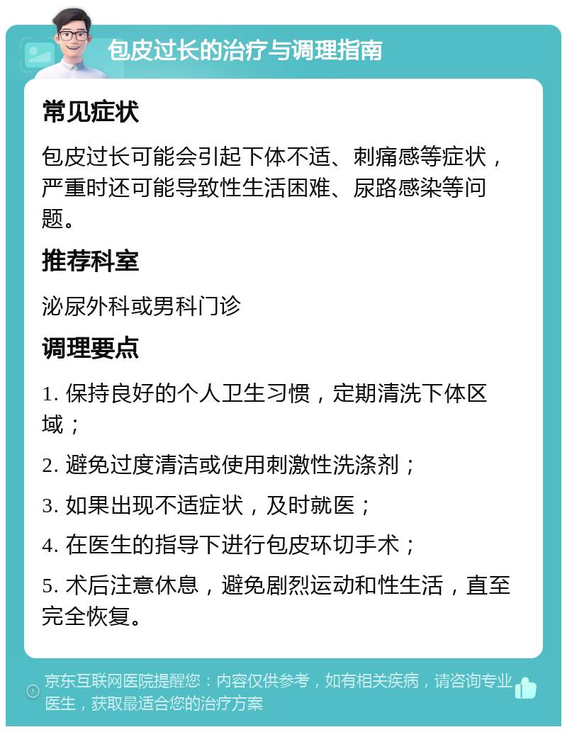 包皮过长的治疗与调理指南 常见症状 包皮过长可能会引起下体不适、刺痛感等症状，严重时还可能导致性生活困难、尿路感染等问题。 推荐科室 泌尿外科或男科门诊 调理要点 1. 保持良好的个人卫生习惯，定期清洗下体区域； 2. 避免过度清洁或使用刺激性洗涤剂； 3. 如果出现不适症状，及时就医； 4. 在医生的指导下进行包皮环切手术； 5. 术后注意休息，避免剧烈运动和性生活，直至完全恢复。