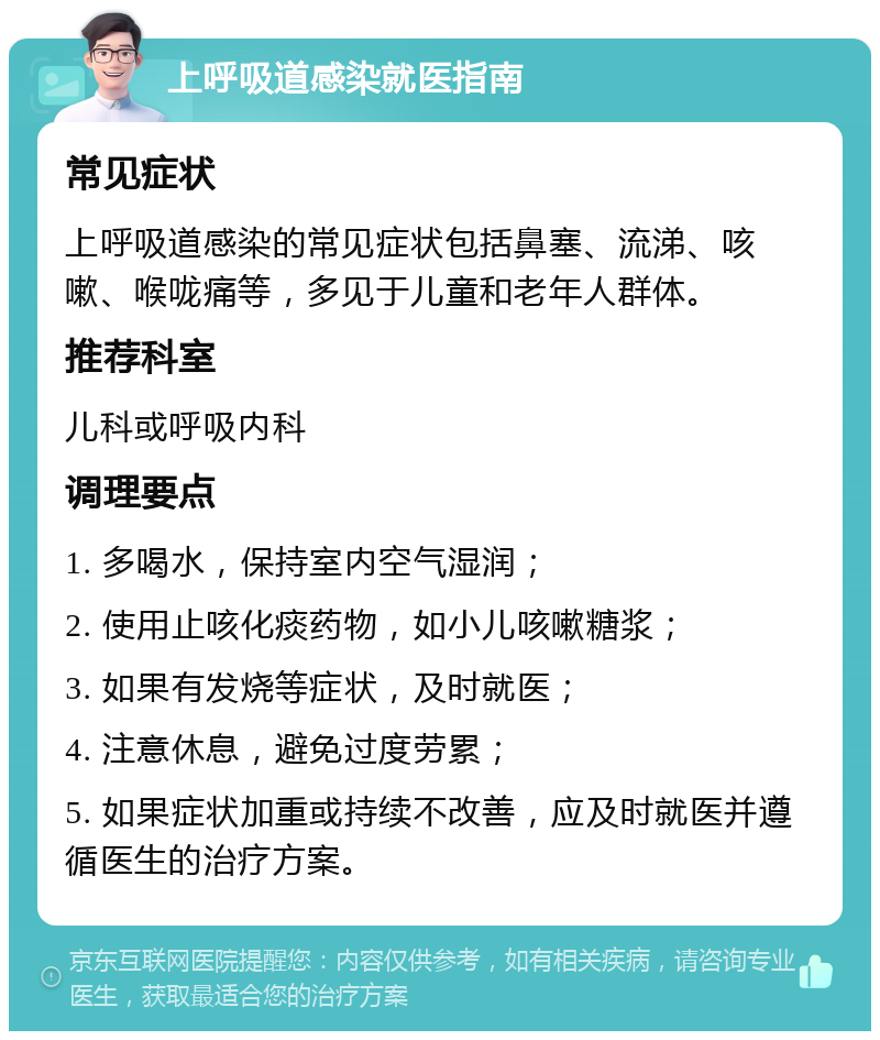 上呼吸道感染就医指南 常见症状 上呼吸道感染的常见症状包括鼻塞、流涕、咳嗽、喉咙痛等，多见于儿童和老年人群体。 推荐科室 儿科或呼吸内科 调理要点 1. 多喝水，保持室内空气湿润； 2. 使用止咳化痰药物，如小儿咳嗽糖浆； 3. 如果有发烧等症状，及时就医； 4. 注意休息，避免过度劳累； 5. 如果症状加重或持续不改善，应及时就医并遵循医生的治疗方案。