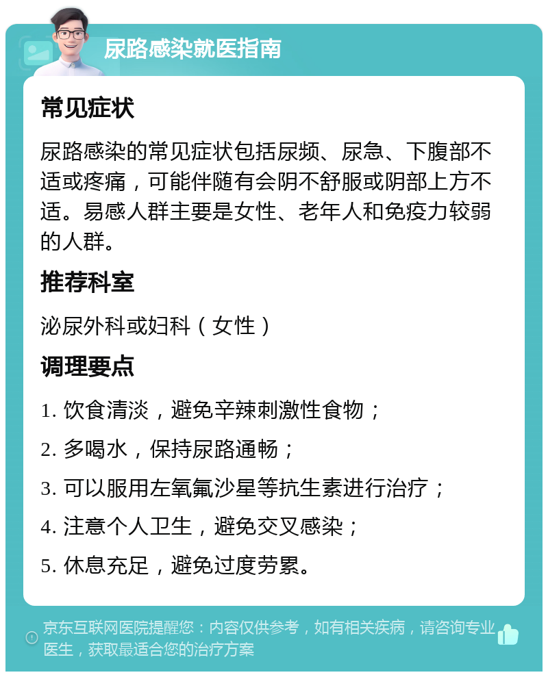 尿路感染就医指南 常见症状 尿路感染的常见症状包括尿频、尿急、下腹部不适或疼痛，可能伴随有会阴不舒服或阴部上方不适。易感人群主要是女性、老年人和免疫力较弱的人群。 推荐科室 泌尿外科或妇科（女性） 调理要点 1. 饮食清淡，避免辛辣刺激性食物； 2. 多喝水，保持尿路通畅； 3. 可以服用左氧氟沙星等抗生素进行治疗； 4. 注意个人卫生，避免交叉感染； 5. 休息充足，避免过度劳累。