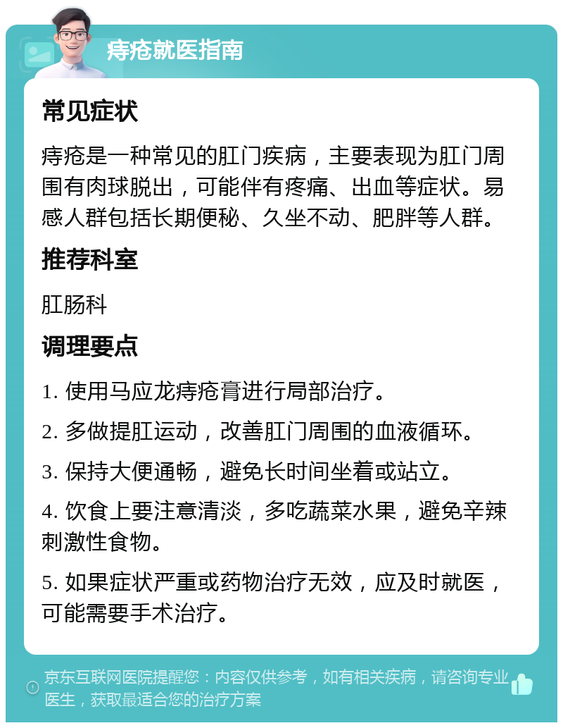 痔疮就医指南 常见症状 痔疮是一种常见的肛门疾病，主要表现为肛门周围有肉球脱出，可能伴有疼痛、出血等症状。易感人群包括长期便秘、久坐不动、肥胖等人群。 推荐科室 肛肠科 调理要点 1. 使用马应龙痔疮膏进行局部治疗。 2. 多做提肛运动，改善肛门周围的血液循环。 3. 保持大便通畅，避免长时间坐着或站立。 4. 饮食上要注意清淡，多吃蔬菜水果，避免辛辣刺激性食物。 5. 如果症状严重或药物治疗无效，应及时就医，可能需要手术治疗。