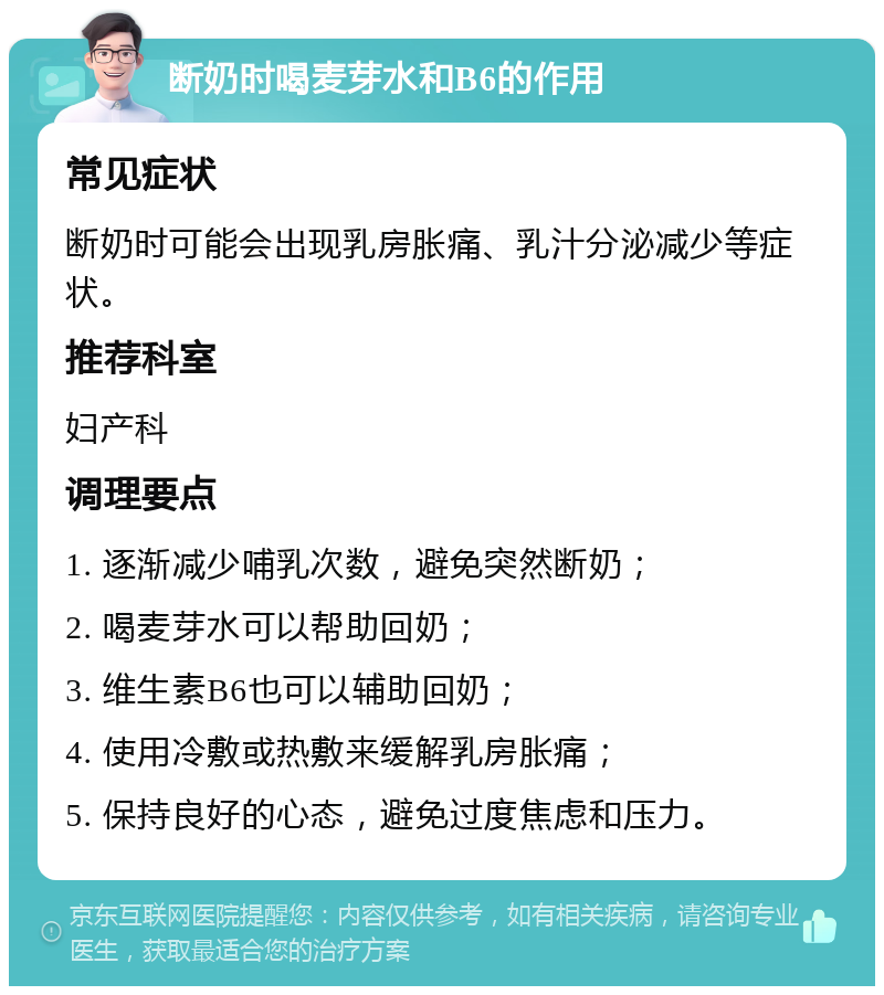 断奶时喝麦芽水和B6的作用 常见症状 断奶时可能会出现乳房胀痛、乳汁分泌减少等症状。 推荐科室 妇产科 调理要点 1. 逐渐减少哺乳次数，避免突然断奶； 2. 喝麦芽水可以帮助回奶； 3. 维生素B6也可以辅助回奶； 4. 使用冷敷或热敷来缓解乳房胀痛； 5. 保持良好的心态，避免过度焦虑和压力。