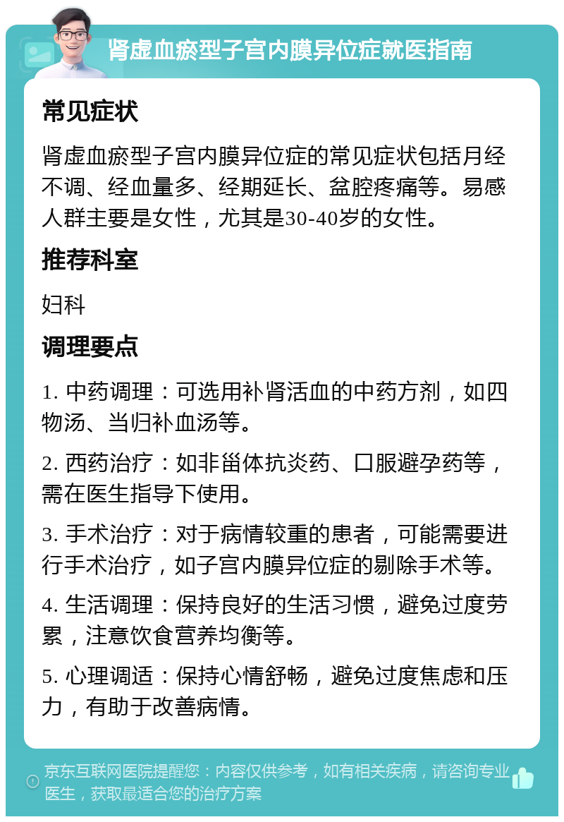 肾虚血瘀型子宫内膜异位症就医指南 常见症状 肾虚血瘀型子宫内膜异位症的常见症状包括月经不调、经血量多、经期延长、盆腔疼痛等。易感人群主要是女性，尤其是30-40岁的女性。 推荐科室 妇科 调理要点 1. 中药调理：可选用补肾活血的中药方剂，如四物汤、当归补血汤等。 2. 西药治疗：如非甾体抗炎药、口服避孕药等，需在医生指导下使用。 3. 手术治疗：对于病情较重的患者，可能需要进行手术治疗，如子宫内膜异位症的剔除手术等。 4. 生活调理：保持良好的生活习惯，避免过度劳累，注意饮食营养均衡等。 5. 心理调适：保持心情舒畅，避免过度焦虑和压力，有助于改善病情。