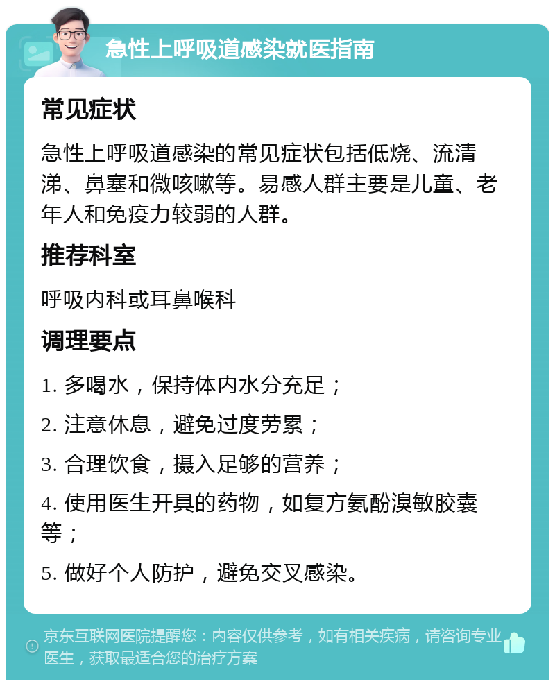 急性上呼吸道感染就医指南 常见症状 急性上呼吸道感染的常见症状包括低烧、流清涕、鼻塞和微咳嗽等。易感人群主要是儿童、老年人和免疫力较弱的人群。 推荐科室 呼吸内科或耳鼻喉科 调理要点 1. 多喝水，保持体内水分充足； 2. 注意休息，避免过度劳累； 3. 合理饮食，摄入足够的营养； 4. 使用医生开具的药物，如复方氨酚溴敏胶囊等； 5. 做好个人防护，避免交叉感染。