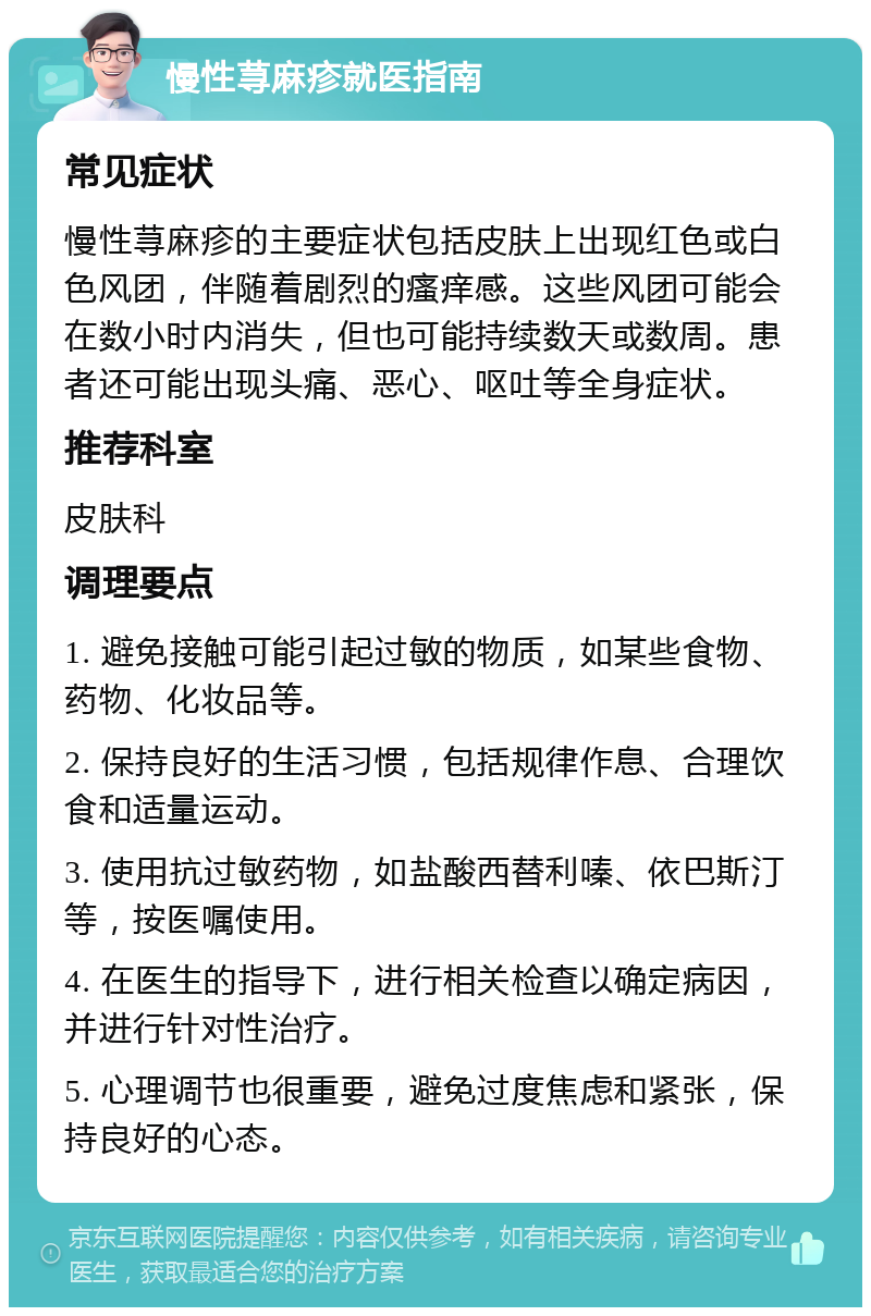 慢性荨麻疹就医指南 常见症状 慢性荨麻疹的主要症状包括皮肤上出现红色或白色风团，伴随着剧烈的瘙痒感。这些风团可能会在数小时内消失，但也可能持续数天或数周。患者还可能出现头痛、恶心、呕吐等全身症状。 推荐科室 皮肤科 调理要点 1. 避免接触可能引起过敏的物质，如某些食物、药物、化妆品等。 2. 保持良好的生活习惯，包括规律作息、合理饮食和适量运动。 3. 使用抗过敏药物，如盐酸西替利嗪、依巴斯汀等，按医嘱使用。 4. 在医生的指导下，进行相关检查以确定病因，并进行针对性治疗。 5. 心理调节也很重要，避免过度焦虑和紧张，保持良好的心态。