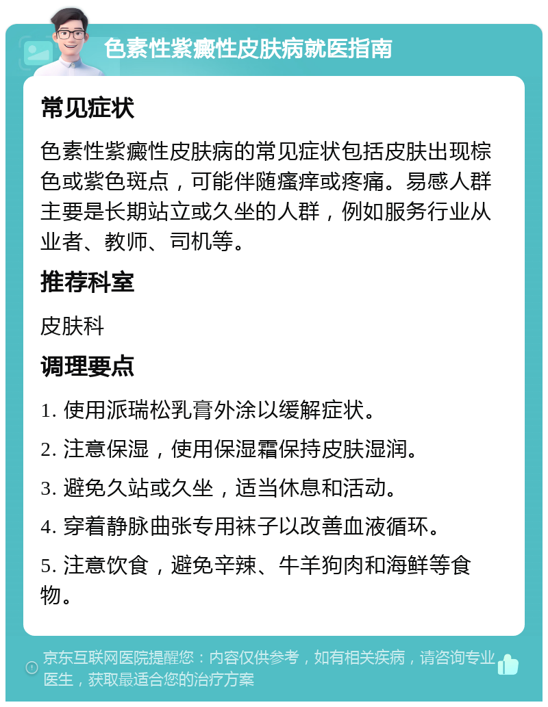 色素性紫癜性皮肤病就医指南 常见症状 色素性紫癜性皮肤病的常见症状包括皮肤出现棕色或紫色斑点，可能伴随瘙痒或疼痛。易感人群主要是长期站立或久坐的人群，例如服务行业从业者、教师、司机等。 推荐科室 皮肤科 调理要点 1. 使用派瑞松乳膏外涂以缓解症状。 2. 注意保湿，使用保湿霜保持皮肤湿润。 3. 避免久站或久坐，适当休息和活动。 4. 穿着静脉曲张专用袜子以改善血液循环。 5. 注意饮食，避免辛辣、牛羊狗肉和海鲜等食物。