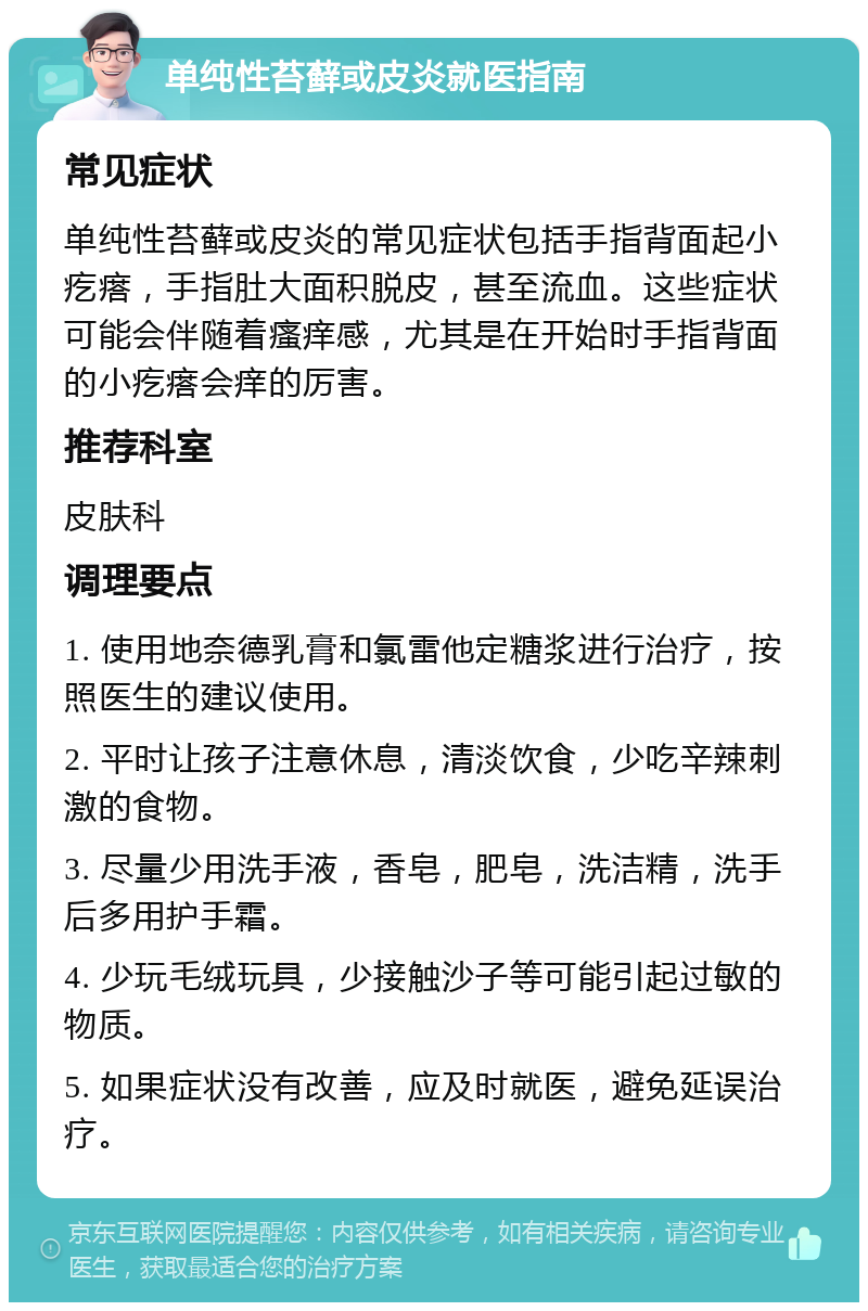 单纯性苔藓或皮炎就医指南 常见症状 单纯性苔藓或皮炎的常见症状包括手指背面起小疙瘩，手指肚大面积脱皮，甚至流血。这些症状可能会伴随着瘙痒感，尤其是在开始时手指背面的小疙瘩会痒的厉害。 推荐科室 皮肤科 调理要点 1. 使用地奈德乳膏和氯雷他定糖浆进行治疗，按照医生的建议使用。 2. 平时让孩子注意休息，清淡饮食，少吃辛辣刺激的食物。 3. 尽量少用洗手液，香皂，肥皂，洗洁精，洗手后多用护手霜。 4. 少玩毛绒玩具，少接触沙子等可能引起过敏的物质。 5. 如果症状没有改善，应及时就医，避免延误治疗。