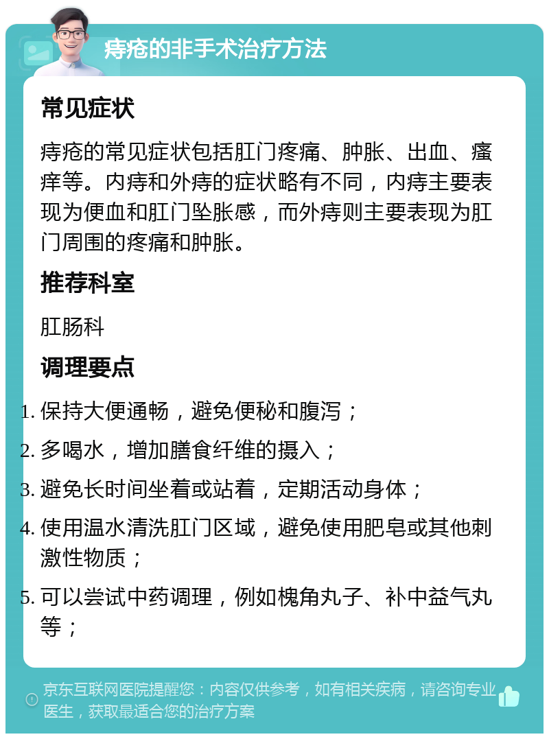 痔疮的非手术治疗方法 常见症状 痔疮的常见症状包括肛门疼痛、肿胀、出血、瘙痒等。内痔和外痔的症状略有不同，内痔主要表现为便血和肛门坠胀感，而外痔则主要表现为肛门周围的疼痛和肿胀。 推荐科室 肛肠科 调理要点 保持大便通畅，避免便秘和腹泻； 多喝水，增加膳食纤维的摄入； 避免长时间坐着或站着，定期活动身体； 使用温水清洗肛门区域，避免使用肥皂或其他刺激性物质； 可以尝试中药调理，例如槐角丸子、补中益气丸等；