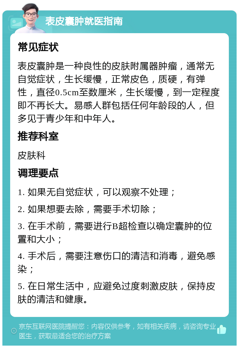 表皮囊肿就医指南 常见症状 表皮囊肿是一种良性的皮肤附属器肿瘤，通常无自觉症状，生长缓慢，正常皮色，质硬，有弹性，直径0.5cm至数厘米，生长缓慢，到一定程度即不再长大。易感人群包括任何年龄段的人，但多见于青少年和中年人。 推荐科室 皮肤科 调理要点 1. 如果无自觉症状，可以观察不处理； 2. 如果想要去除，需要手术切除； 3. 在手术前，需要进行B超检查以确定囊肿的位置和大小； 4. 手术后，需要注意伤口的清洁和消毒，避免感染； 5. 在日常生活中，应避免过度刺激皮肤，保持皮肤的清洁和健康。