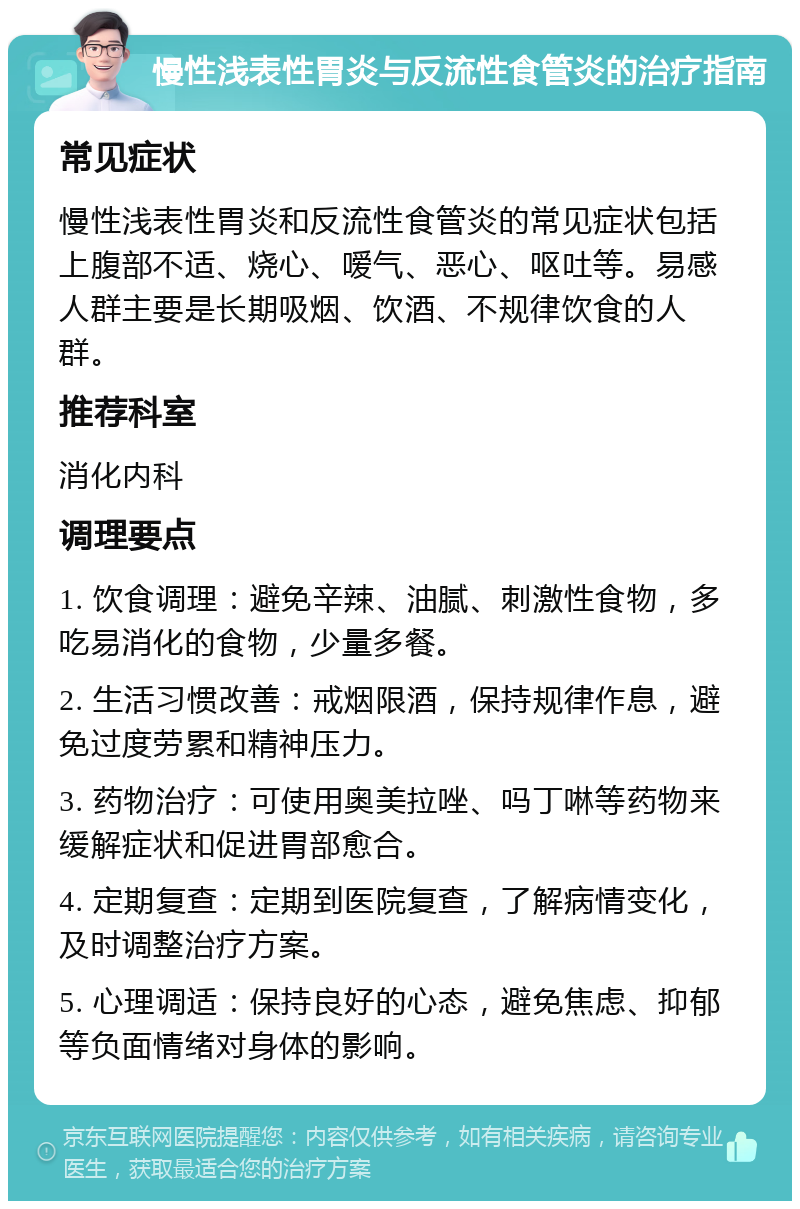 慢性浅表性胃炎与反流性食管炎的治疗指南 常见症状 慢性浅表性胃炎和反流性食管炎的常见症状包括上腹部不适、烧心、嗳气、恶心、呕吐等。易感人群主要是长期吸烟、饮酒、不规律饮食的人群。 推荐科室 消化内科 调理要点 1. 饮食调理：避免辛辣、油腻、刺激性食物，多吃易消化的食物，少量多餐。 2. 生活习惯改善：戒烟限酒，保持规律作息，避免过度劳累和精神压力。 3. 药物治疗：可使用奥美拉唑、吗丁啉等药物来缓解症状和促进胃部愈合。 4. 定期复查：定期到医院复查，了解病情变化，及时调整治疗方案。 5. 心理调适：保持良好的心态，避免焦虑、抑郁等负面情绪对身体的影响。