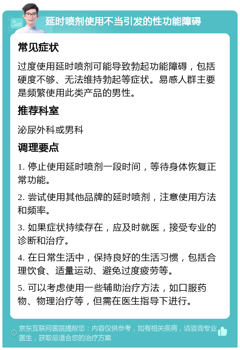 延时喷剂使用不当引发的性功能障碍 常见症状 过度使用延时喷剂可能导致勃起功能障碍，包括硬度不够、无法维持勃起等症状。易感人群主要是频繁使用此类产品的男性。 推荐科室 泌尿外科或男科 调理要点 1. 停止使用延时喷剂一段时间，等待身体恢复正常功能。 2. 尝试使用其他品牌的延时喷剂，注意使用方法和频率。 3. 如果症状持续存在，应及时就医，接受专业的诊断和治疗。 4. 在日常生活中，保持良好的生活习惯，包括合理饮食、适量运动、避免过度疲劳等。 5. 可以考虑使用一些辅助治疗方法，如口服药物、物理治疗等，但需在医生指导下进行。