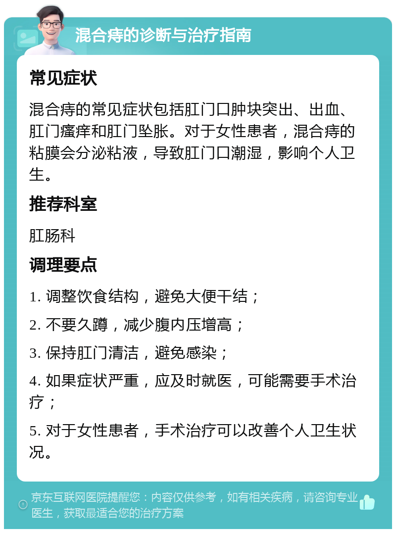 混合痔的诊断与治疗指南 常见症状 混合痔的常见症状包括肛门口肿块突出、出血、肛门瘙痒和肛门坠胀。对于女性患者，混合痔的粘膜会分泌粘液，导致肛门口潮湿，影响个人卫生。 推荐科室 肛肠科 调理要点 1. 调整饮食结构，避免大便干结； 2. 不要久蹲，减少腹内压增高； 3. 保持肛门清洁，避免感染； 4. 如果症状严重，应及时就医，可能需要手术治疗； 5. 对于女性患者，手术治疗可以改善个人卫生状况。