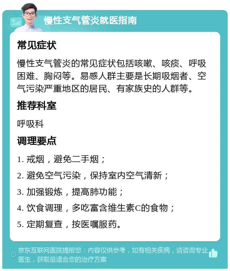 慢性支气管炎就医指南 常见症状 慢性支气管炎的常见症状包括咳嗽、咳痰、呼吸困难、胸闷等。易感人群主要是长期吸烟者、空气污染严重地区的居民、有家族史的人群等。 推荐科室 呼吸科 调理要点 1. 戒烟，避免二手烟； 2. 避免空气污染，保持室内空气清新； 3. 加强锻炼，提高肺功能； 4. 饮食调理，多吃富含维生素C的食物； 5. 定期复查，按医嘱服药。