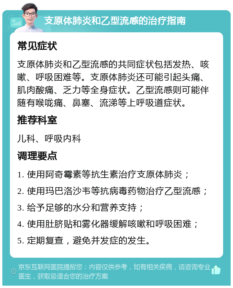 支原体肺炎和乙型流感的治疗指南 常见症状 支原体肺炎和乙型流感的共同症状包括发热、咳嗽、呼吸困难等。支原体肺炎还可能引起头痛、肌肉酸痛、乏力等全身症状。乙型流感则可能伴随有喉咙痛、鼻塞、流涕等上呼吸道症状。 推荐科室 儿科、呼吸内科 调理要点 1. 使用阿奇霉素等抗生素治疗支原体肺炎； 2. 使用玛巴洛沙韦等抗病毒药物治疗乙型流感； 3. 给予足够的水分和营养支持； 4. 使用肚脐贴和雾化器缓解咳嗽和呼吸困难； 5. 定期复查，避免并发症的发生。