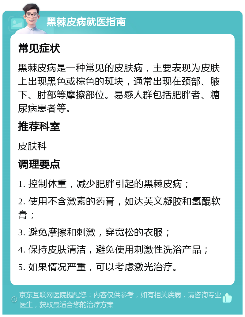 黑棘皮病就医指南 常见症状 黑棘皮病是一种常见的皮肤病，主要表现为皮肤上出现黑色或棕色的斑块，通常出现在颈部、腋下、肘部等摩擦部位。易感人群包括肥胖者、糖尿病患者等。 推荐科室 皮肤科 调理要点 1. 控制体重，减少肥胖引起的黑棘皮病； 2. 使用不含激素的药膏，如达芙文凝胶和氢醌软膏； 3. 避免摩擦和刺激，穿宽松的衣服； 4. 保持皮肤清洁，避免使用刺激性洗浴产品； 5. 如果情况严重，可以考虑激光治疗。