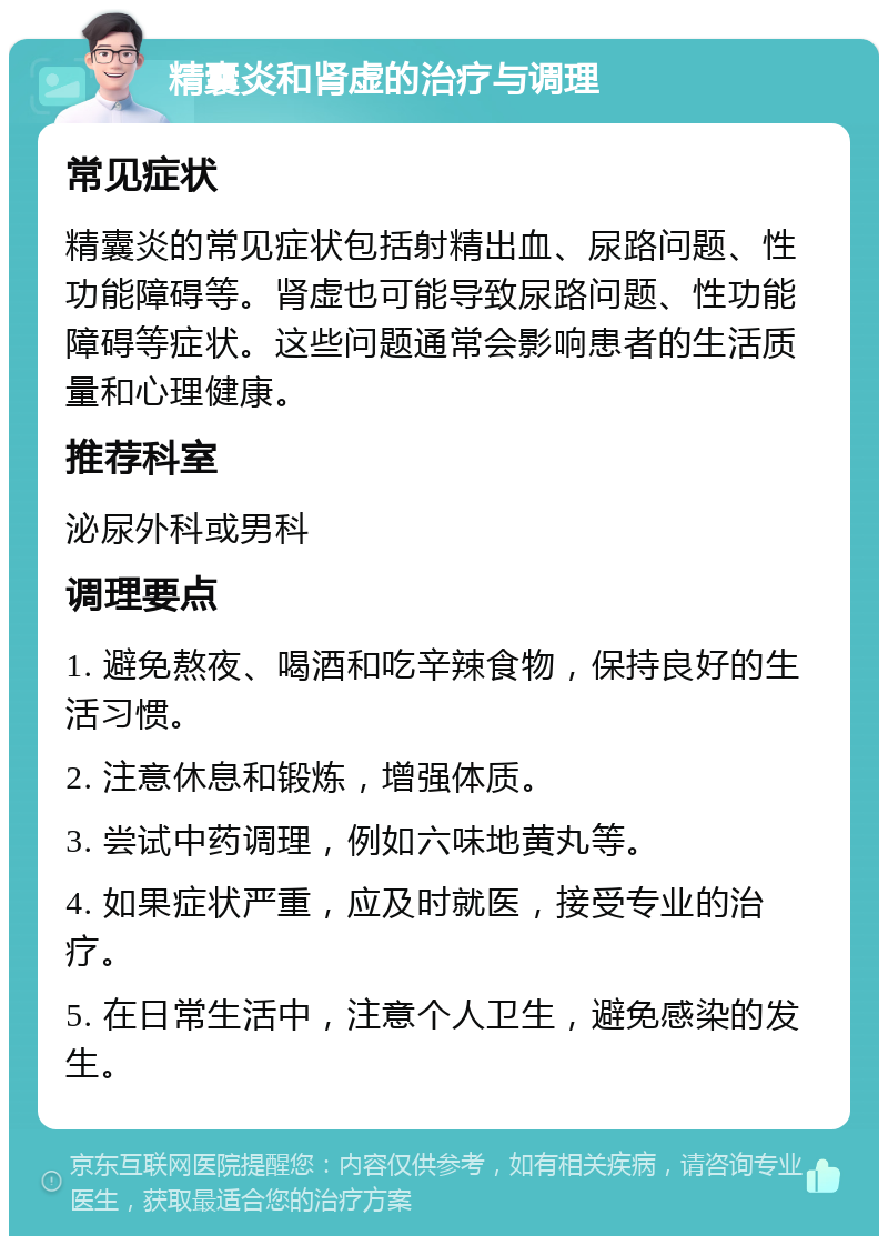 精囊炎和肾虚的治疗与调理 常见症状 精囊炎的常见症状包括射精出血、尿路问题、性功能障碍等。肾虚也可能导致尿路问题、性功能障碍等症状。这些问题通常会影响患者的生活质量和心理健康。 推荐科室 泌尿外科或男科 调理要点 1. 避免熬夜、喝酒和吃辛辣食物，保持良好的生活习惯。 2. 注意休息和锻炼，增强体质。 3. 尝试中药调理，例如六味地黄丸等。 4. 如果症状严重，应及时就医，接受专业的治疗。 5. 在日常生活中，注意个人卫生，避免感染的发生。