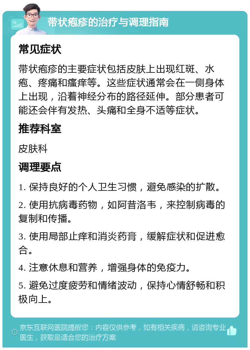 带状疱疹的治疗与调理指南 常见症状 带状疱疹的主要症状包括皮肤上出现红斑、水疱、疼痛和瘙痒等。这些症状通常会在一侧身体上出现，沿着神经分布的路径延伸。部分患者可能还会伴有发热、头痛和全身不适等症状。 推荐科室 皮肤科 调理要点 1. 保持良好的个人卫生习惯，避免感染的扩散。 2. 使用抗病毒药物，如阿昔洛韦，来控制病毒的复制和传播。 3. 使用局部止痒和消炎药膏，缓解症状和促进愈合。 4. 注意休息和营养，增强身体的免疫力。 5. 避免过度疲劳和情绪波动，保持心情舒畅和积极向上。