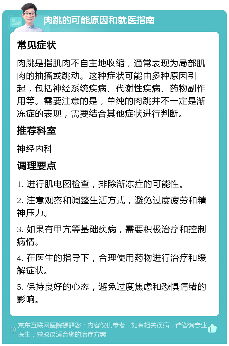 肉跳的可能原因和就医指南 常见症状 肉跳是指肌肉不自主地收缩，通常表现为局部肌肉的抽搐或跳动。这种症状可能由多种原因引起，包括神经系统疾病、代谢性疾病、药物副作用等。需要注意的是，单纯的肉跳并不一定是渐冻症的表现，需要结合其他症状进行判断。 推荐科室 神经内科 调理要点 1. 进行肌电图检查，排除渐冻症的可能性。 2. 注意观察和调整生活方式，避免过度疲劳和精神压力。 3. 如果有甲亢等基础疾病，需要积极治疗和控制病情。 4. 在医生的指导下，合理使用药物进行治疗和缓解症状。 5. 保持良好的心态，避免过度焦虑和恐惧情绪的影响。