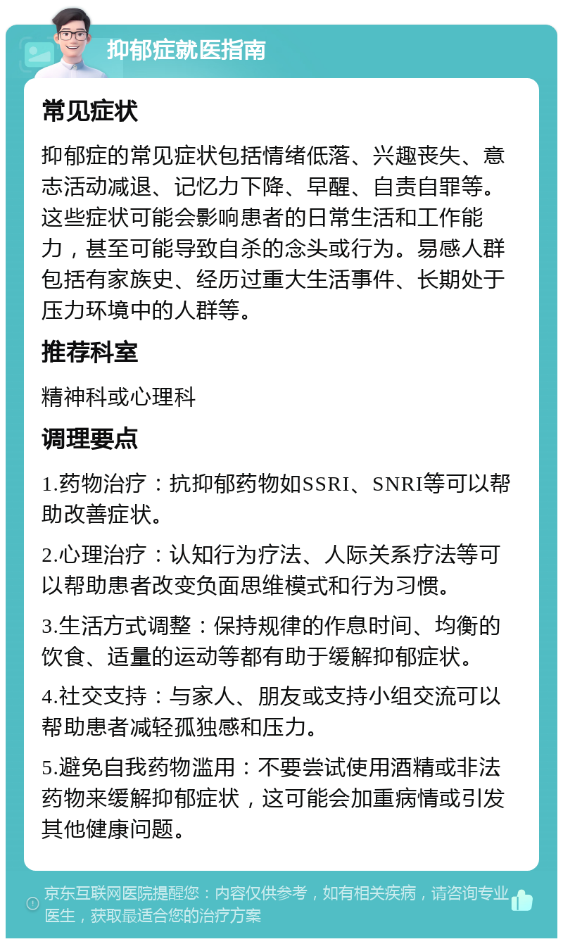 抑郁症就医指南 常见症状 抑郁症的常见症状包括情绪低落、兴趣丧失、意志活动减退、记忆力下降、早醒、自责自罪等。这些症状可能会影响患者的日常生活和工作能力，甚至可能导致自杀的念头或行为。易感人群包括有家族史、经历过重大生活事件、长期处于压力环境中的人群等。 推荐科室 精神科或心理科 调理要点 1.药物治疗：抗抑郁药物如SSRI、SNRI等可以帮助改善症状。 2.心理治疗：认知行为疗法、人际关系疗法等可以帮助患者改变负面思维模式和行为习惯。 3.生活方式调整：保持规律的作息时间、均衡的饮食、适量的运动等都有助于缓解抑郁症状。 4.社交支持：与家人、朋友或支持小组交流可以帮助患者减轻孤独感和压力。 5.避免自我药物滥用：不要尝试使用酒精或非法药物来缓解抑郁症状，这可能会加重病情或引发其他健康问题。