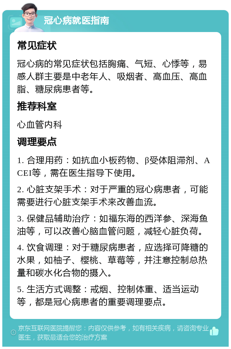 冠心病就医指南 常见症状 冠心病的常见症状包括胸痛、气短、心悸等，易感人群主要是中老年人、吸烟者、高血压、高血脂、糖尿病患者等。 推荐科室 心血管内科 调理要点 1. 合理用药：如抗血小板药物、β受体阻滞剂、ACEI等，需在医生指导下使用。 2. 心脏支架手术：对于严重的冠心病患者，可能需要进行心脏支架手术来改善血流。 3. 保健品辅助治疗：如福东海的西洋参、深海鱼油等，可以改善心脑血管问题，减轻心脏负荷。 4. 饮食调理：对于糖尿病患者，应选择可降糖的水果，如柚子、樱桃、草莓等，并注意控制总热量和碳水化合物的摄入。 5. 生活方式调整：戒烟、控制体重、适当运动等，都是冠心病患者的重要调理要点。