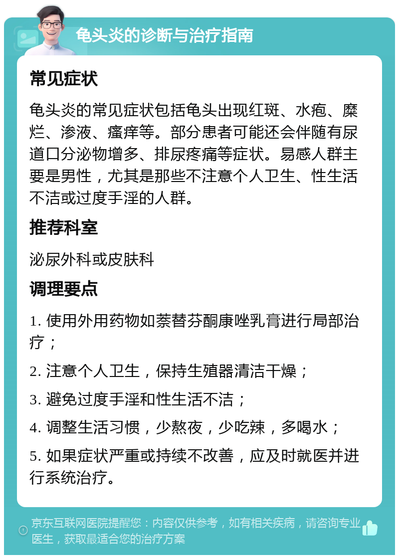 龟头炎的诊断与治疗指南 常见症状 龟头炎的常见症状包括龟头出现红斑、水疱、糜烂、渗液、瘙痒等。部分患者可能还会伴随有尿道口分泌物增多、排尿疼痛等症状。易感人群主要是男性，尤其是那些不注意个人卫生、性生活不洁或过度手淫的人群。 推荐科室 泌尿外科或皮肤科 调理要点 1. 使用外用药物如萘替芬酮康唑乳膏进行局部治疗； 2. 注意个人卫生，保持生殖器清洁干燥； 3. 避免过度手淫和性生活不洁； 4. 调整生活习惯，少熬夜，少吃辣，多喝水； 5. 如果症状严重或持续不改善，应及时就医并进行系统治疗。