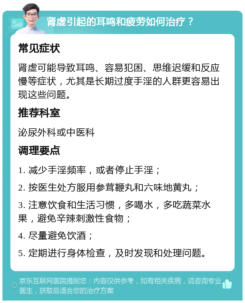 肾虚引起的耳鸣和疲劳如何治疗？ 常见症状 肾虚可能导致耳鸣、容易犯困、思维迟缓和反应慢等症状，尤其是长期过度手淫的人群更容易出现这些问题。 推荐科室 泌尿外科或中医科 调理要点 1. 减少手淫频率，或者停止手淫； 2. 按医生处方服用参茸鞭丸和六味地黄丸； 3. 注意饮食和生活习惯，多喝水，多吃蔬菜水果，避免辛辣刺激性食物； 4. 尽量避免饮酒； 5. 定期进行身体检查，及时发现和处理问题。