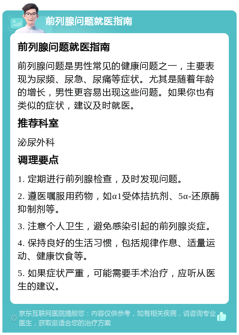 前列腺问题就医指南 前列腺问题就医指南 前列腺问题是男性常见的健康问题之一，主要表现为尿频、尿急、尿痛等症状。尤其是随着年龄的增长，男性更容易出现这些问题。如果你也有类似的症状，建议及时就医。 推荐科室 泌尿外科 调理要点 1. 定期进行前列腺检查，及时发现问题。 2. 遵医嘱服用药物，如α1受体拮抗剂、5α-还原酶抑制剂等。 3. 注意个人卫生，避免感染引起的前列腺炎症。 4. 保持良好的生活习惯，包括规律作息、适量运动、健康饮食等。 5. 如果症状严重，可能需要手术治疗，应听从医生的建议。