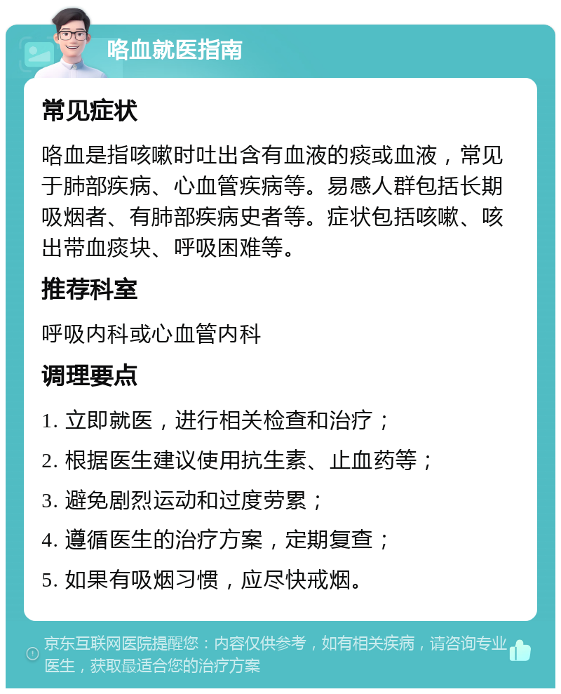 咯血就医指南 常见症状 咯血是指咳嗽时吐出含有血液的痰或血液，常见于肺部疾病、心血管疾病等。易感人群包括长期吸烟者、有肺部疾病史者等。症状包括咳嗽、咳出带血痰块、呼吸困难等。 推荐科室 呼吸内科或心血管内科 调理要点 1. 立即就医，进行相关检查和治疗； 2. 根据医生建议使用抗生素、止血药等； 3. 避免剧烈运动和过度劳累； 4. 遵循医生的治疗方案，定期复查； 5. 如果有吸烟习惯，应尽快戒烟。