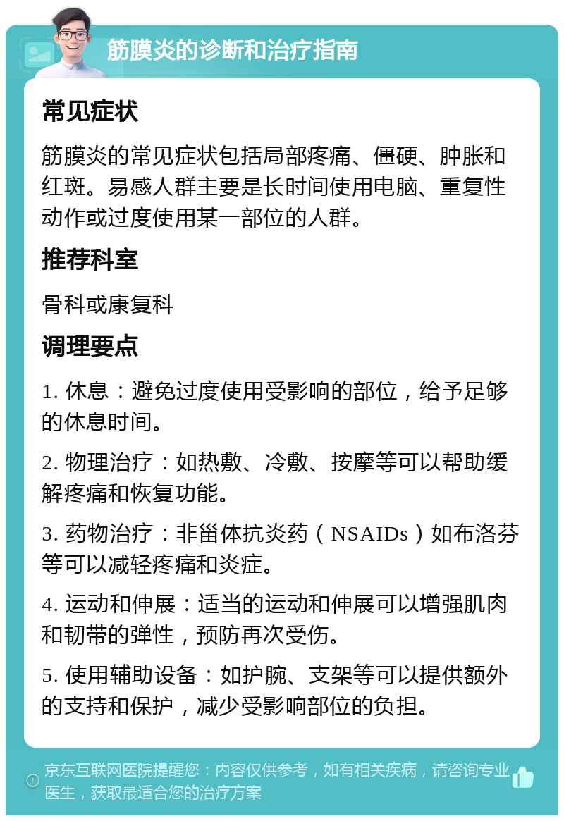 筋膜炎的诊断和治疗指南 常见症状 筋膜炎的常见症状包括局部疼痛、僵硬、肿胀和红斑。易感人群主要是长时间使用电脑、重复性动作或过度使用某一部位的人群。 推荐科室 骨科或康复科 调理要点 1. 休息：避免过度使用受影响的部位，给予足够的休息时间。 2. 物理治疗：如热敷、冷敷、按摩等可以帮助缓解疼痛和恢复功能。 3. 药物治疗：非甾体抗炎药（NSAIDs）如布洛芬等可以减轻疼痛和炎症。 4. 运动和伸展：适当的运动和伸展可以增强肌肉和韧带的弹性，预防再次受伤。 5. 使用辅助设备：如护腕、支架等可以提供额外的支持和保护，减少受影响部位的负担。