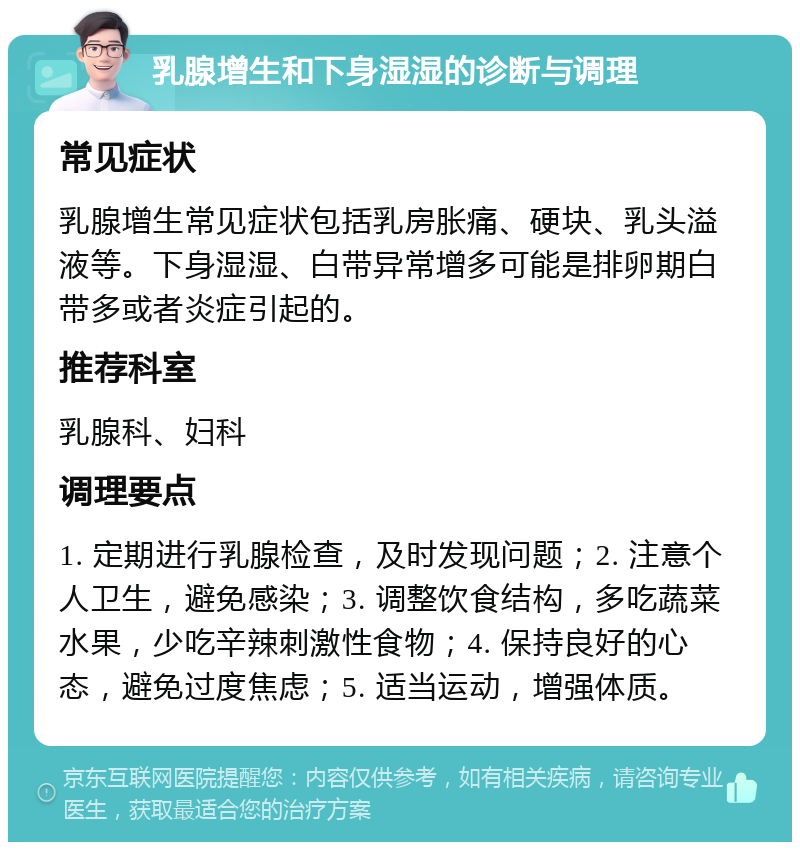 乳腺增生和下身湿湿的诊断与调理 常见症状 乳腺增生常见症状包括乳房胀痛、硬块、乳头溢液等。下身湿湿、白带异常增多可能是排卵期白带多或者炎症引起的。 推荐科室 乳腺科、妇科 调理要点 1. 定期进行乳腺检查，及时发现问题；2. 注意个人卫生，避免感染；3. 调整饮食结构，多吃蔬菜水果，少吃辛辣刺激性食物；4. 保持良好的心态，避免过度焦虑；5. 适当运动，增强体质。