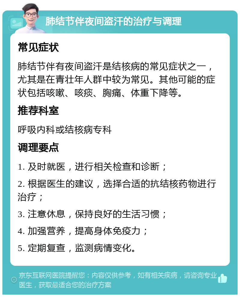 肺结节伴夜间盗汗的治疗与调理 常见症状 肺结节伴有夜间盗汗是结核病的常见症状之一，尤其是在青壮年人群中较为常见。其他可能的症状包括咳嗽、咳痰、胸痛、体重下降等。 推荐科室 呼吸内科或结核病专科 调理要点 1. 及时就医，进行相关检查和诊断； 2. 根据医生的建议，选择合适的抗结核药物进行治疗； 3. 注意休息，保持良好的生活习惯； 4. 加强营养，提高身体免疫力； 5. 定期复查，监测病情变化。