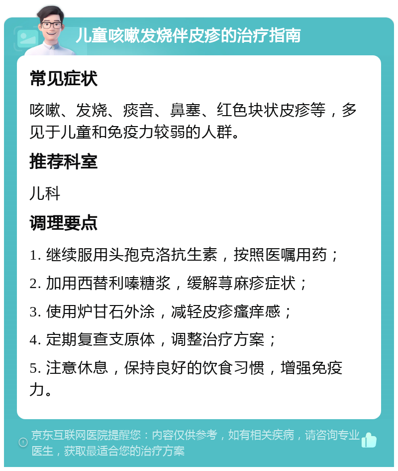 儿童咳嗽发烧伴皮疹的治疗指南 常见症状 咳嗽、发烧、痰音、鼻塞、红色块状皮疹等，多见于儿童和免疫力较弱的人群。 推荐科室 儿科 调理要点 1. 继续服用头孢克洛抗生素，按照医嘱用药； 2. 加用西替利嗪糖浆，缓解荨麻疹症状； 3. 使用炉甘石外涂，减轻皮疹瘙痒感； 4. 定期复查支原体，调整治疗方案； 5. 注意休息，保持良好的饮食习惯，增强免疫力。