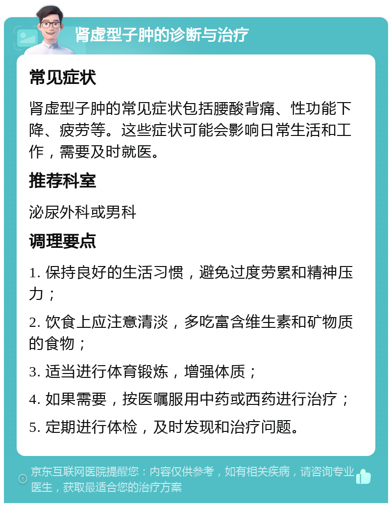 肾虚型子肿的诊断与治疗 常见症状 肾虚型子肿的常见症状包括腰酸背痛、性功能下降、疲劳等。这些症状可能会影响日常生活和工作，需要及时就医。 推荐科室 泌尿外科或男科 调理要点 1. 保持良好的生活习惯，避免过度劳累和精神压力； 2. 饮食上应注意清淡，多吃富含维生素和矿物质的食物； 3. 适当进行体育锻炼，增强体质； 4. 如果需要，按医嘱服用中药或西药进行治疗； 5. 定期进行体检，及时发现和治疗问题。