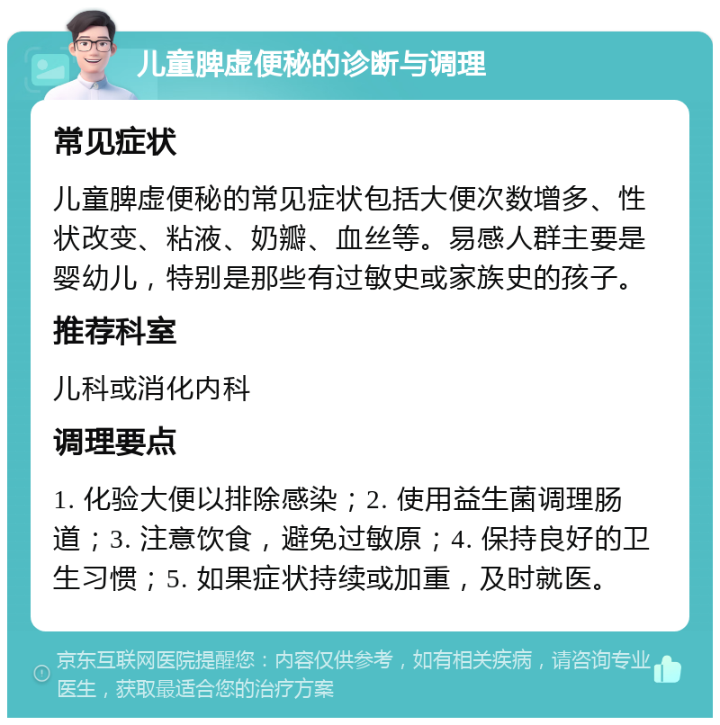 儿童脾虚便秘的诊断与调理 常见症状 儿童脾虚便秘的常见症状包括大便次数增多、性状改变、粘液、奶瓣、血丝等。易感人群主要是婴幼儿，特别是那些有过敏史或家族史的孩子。 推荐科室 儿科或消化内科 调理要点 1. 化验大便以排除感染；2. 使用益生菌调理肠道；3. 注意饮食，避免过敏原；4. 保持良好的卫生习惯；5. 如果症状持续或加重，及时就医。