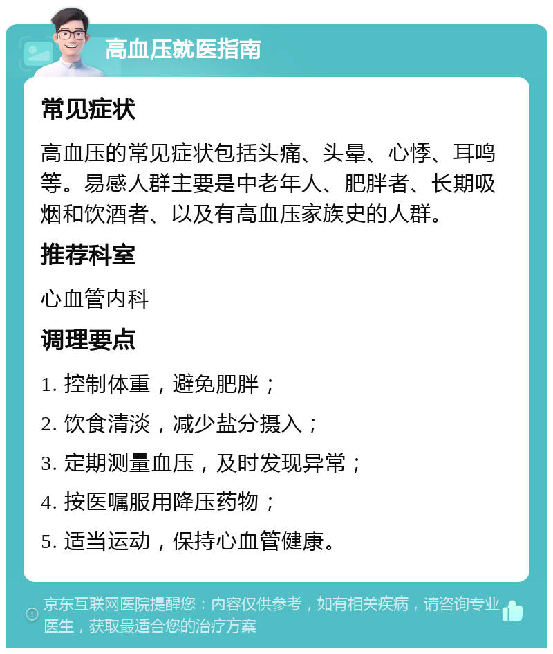 高血压就医指南 常见症状 高血压的常见症状包括头痛、头晕、心悸、耳鸣等。易感人群主要是中老年人、肥胖者、长期吸烟和饮酒者、以及有高血压家族史的人群。 推荐科室 心血管内科 调理要点 1. 控制体重，避免肥胖； 2. 饮食清淡，减少盐分摄入； 3. 定期测量血压，及时发现异常； 4. 按医嘱服用降压药物； 5. 适当运动，保持心血管健康。