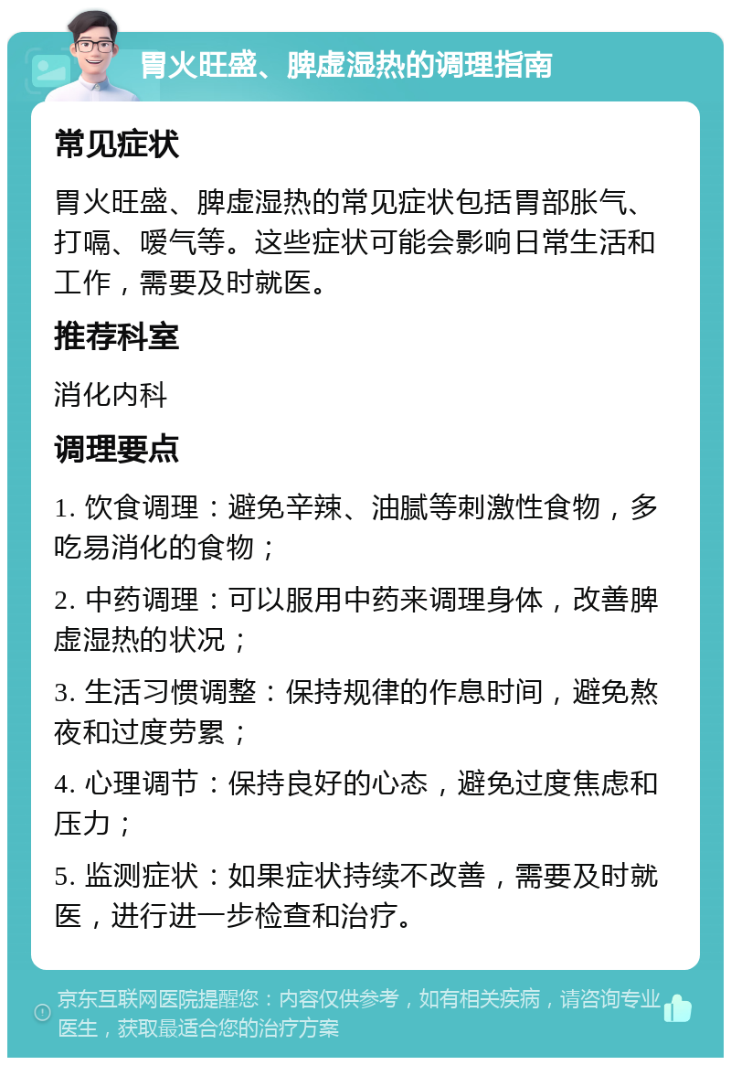 胃火旺盛、脾虚湿热的调理指南 常见症状 胃火旺盛、脾虚湿热的常见症状包括胃部胀气、打嗝、嗳气等。这些症状可能会影响日常生活和工作，需要及时就医。 推荐科室 消化内科 调理要点 1. 饮食调理：避免辛辣、油腻等刺激性食物，多吃易消化的食物； 2. 中药调理：可以服用中药来调理身体，改善脾虚湿热的状况； 3. 生活习惯调整：保持规律的作息时间，避免熬夜和过度劳累； 4. 心理调节：保持良好的心态，避免过度焦虑和压力； 5. 监测症状：如果症状持续不改善，需要及时就医，进行进一步检查和治疗。