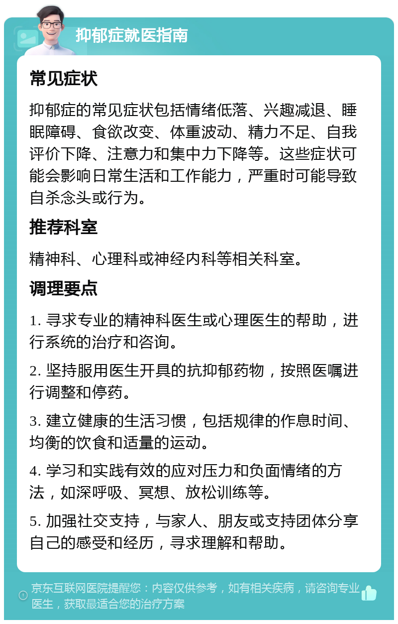 抑郁症就医指南 常见症状 抑郁症的常见症状包括情绪低落、兴趣减退、睡眠障碍、食欲改变、体重波动、精力不足、自我评价下降、注意力和集中力下降等。这些症状可能会影响日常生活和工作能力，严重时可能导致自杀念头或行为。 推荐科室 精神科、心理科或神经内科等相关科室。 调理要点 1. 寻求专业的精神科医生或心理医生的帮助，进行系统的治疗和咨询。 2. 坚持服用医生开具的抗抑郁药物，按照医嘱进行调整和停药。 3. 建立健康的生活习惯，包括规律的作息时间、均衡的饮食和适量的运动。 4. 学习和实践有效的应对压力和负面情绪的方法，如深呼吸、冥想、放松训练等。 5. 加强社交支持，与家人、朋友或支持团体分享自己的感受和经历，寻求理解和帮助。