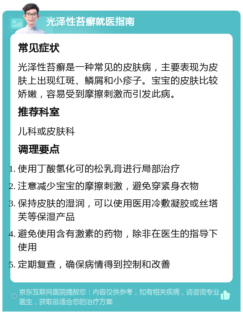 光泽性苔癣就医指南 常见症状 光泽性苔癣是一种常见的皮肤病，主要表现为皮肤上出现红斑、鳞屑和小疹子。宝宝的皮肤比较娇嫩，容易受到摩擦刺激而引发此病。 推荐科室 儿科或皮肤科 调理要点 使用丁酸氢化可的松乳膏进行局部治疗 注意减少宝宝的摩擦刺激，避免穿紧身衣物 保持皮肤的湿润，可以使用医用冷敷凝胶或丝塔芙等保湿产品 避免使用含有激素的药物，除非在医生的指导下使用 定期复查，确保病情得到控制和改善