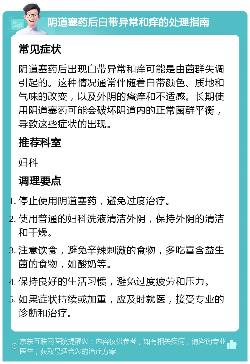 阴道塞药后白带异常和痒的处理指南 常见症状 阴道塞药后出现白带异常和痒可能是由菌群失调引起的。这种情况通常伴随着白带颜色、质地和气味的改变，以及外阴的瘙痒和不适感。长期使用阴道塞药可能会破坏阴道内的正常菌群平衡，导致这些症状的出现。 推荐科室 妇科 调理要点 停止使用阴道塞药，避免过度治疗。 使用普通的妇科洗液清洁外阴，保持外阴的清洁和干燥。 注意饮食，避免辛辣刺激的食物，多吃富含益生菌的食物，如酸奶等。 保持良好的生活习惯，避免过度疲劳和压力。 如果症状持续或加重，应及时就医，接受专业的诊断和治疗。