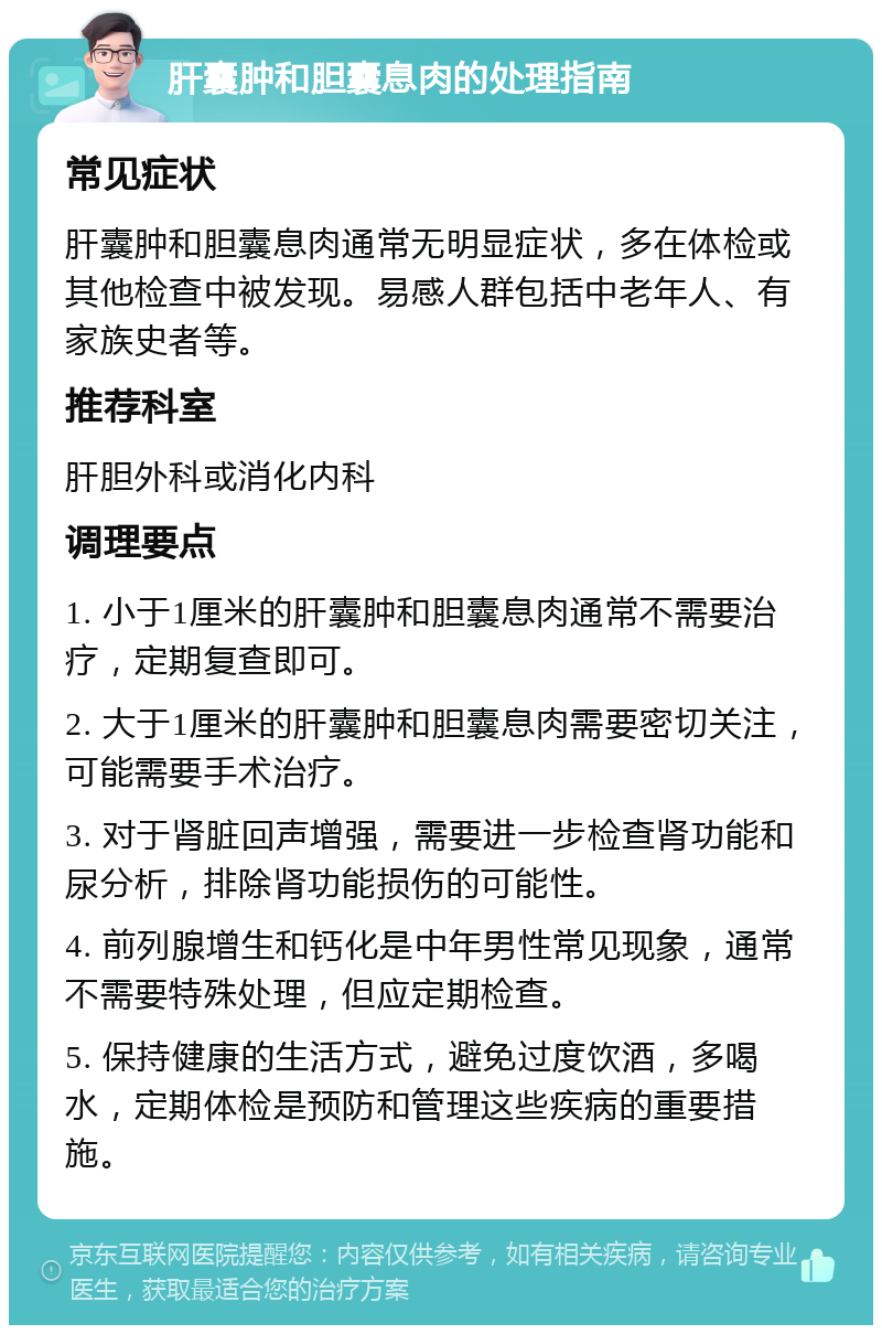 肝囊肿和胆囊息肉的处理指南 常见症状 肝囊肿和胆囊息肉通常无明显症状，多在体检或其他检查中被发现。易感人群包括中老年人、有家族史者等。 推荐科室 肝胆外科或消化内科 调理要点 1. 小于1厘米的肝囊肿和胆囊息肉通常不需要治疗，定期复查即可。 2. 大于1厘米的肝囊肿和胆囊息肉需要密切关注，可能需要手术治疗。 3. 对于肾脏回声增强，需要进一步检查肾功能和尿分析，排除肾功能损伤的可能性。 4. 前列腺增生和钙化是中年男性常见现象，通常不需要特殊处理，但应定期检查。 5. 保持健康的生活方式，避免过度饮酒，多喝水，定期体检是预防和管理这些疾病的重要措施。