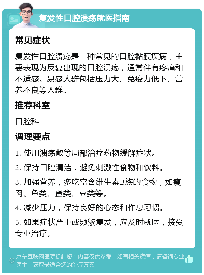 复发性口腔溃疡就医指南 常见症状 复发性口腔溃疡是一种常见的口腔黏膜疾病，主要表现为反复出现的口腔溃疡，通常伴有疼痛和不适感。易感人群包括压力大、免疫力低下、营养不良等人群。 推荐科室 口腔科 调理要点 1. 使用溃疡散等局部治疗药物缓解症状。 2. 保持口腔清洁，避免刺激性食物和饮料。 3. 加强营养，多吃富含维生素B族的食物，如瘦肉、鱼类、蛋类、豆类等。 4. 减少压力，保持良好的心态和作息习惯。 5. 如果症状严重或频繁复发，应及时就医，接受专业治疗。