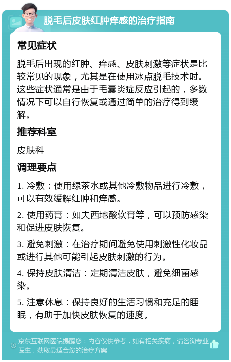 脱毛后皮肤红肿痒感的治疗指南 常见症状 脱毛后出现的红肿、痒感、皮肤刺激等症状是比较常见的现象，尤其是在使用冰点脱毛技术时。这些症状通常是由于毛囊炎症反应引起的，多数情况下可以自行恢复或通过简单的治疗得到缓解。 推荐科室 皮肤科 调理要点 1. 冷敷：使用绿茶水或其他冷敷物品进行冷敷，可以有效缓解红肿和痒感。 2. 使用药膏：如夫西地酸软膏等，可以预防感染和促进皮肤恢复。 3. 避免刺激：在治疗期间避免使用刺激性化妆品或进行其他可能引起皮肤刺激的行为。 4. 保持皮肤清洁：定期清洁皮肤，避免细菌感染。 5. 注意休息：保持良好的生活习惯和充足的睡眠，有助于加快皮肤恢复的速度。