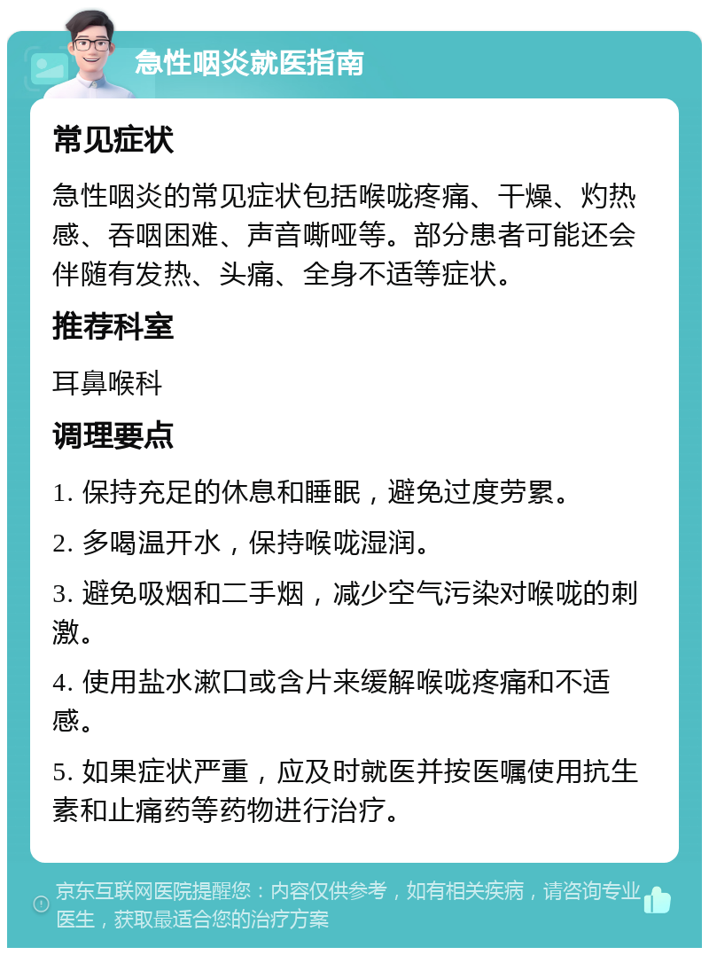 急性咽炎就医指南 常见症状 急性咽炎的常见症状包括喉咙疼痛、干燥、灼热感、吞咽困难、声音嘶哑等。部分患者可能还会伴随有发热、头痛、全身不适等症状。 推荐科室 耳鼻喉科 调理要点 1. 保持充足的休息和睡眠，避免过度劳累。 2. 多喝温开水，保持喉咙湿润。 3. 避免吸烟和二手烟，减少空气污染对喉咙的刺激。 4. 使用盐水漱口或含片来缓解喉咙疼痛和不适感。 5. 如果症状严重，应及时就医并按医嘱使用抗生素和止痛药等药物进行治疗。