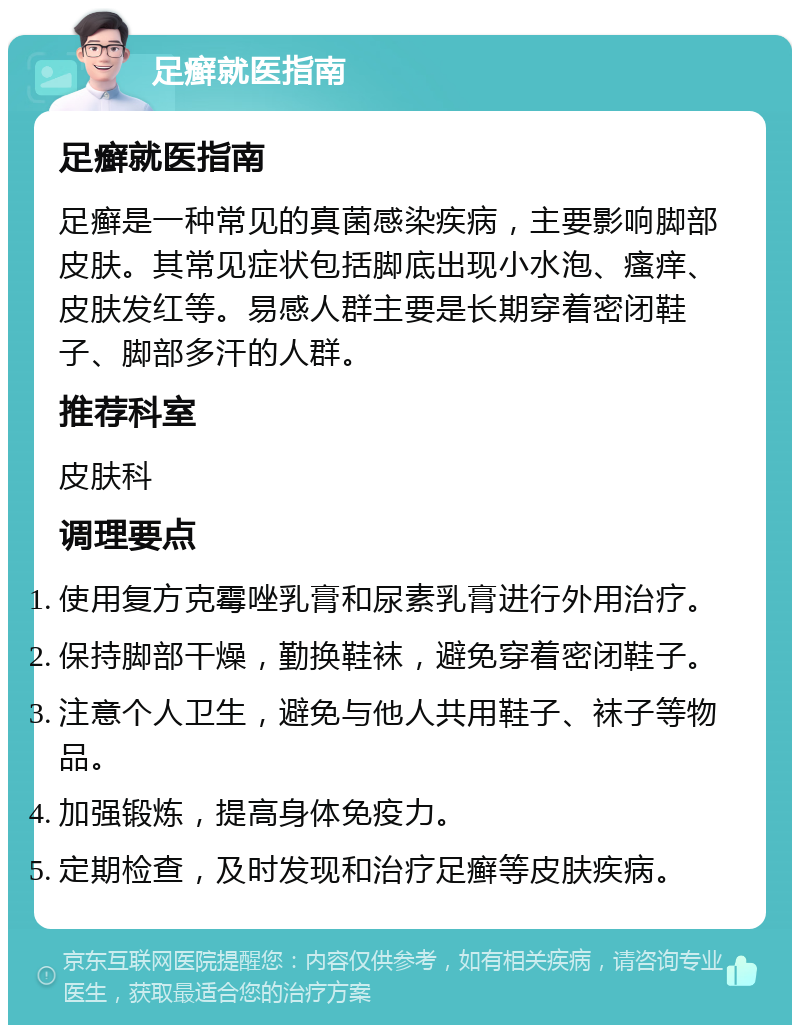 足癣就医指南 足癣就医指南 足癣是一种常见的真菌感染疾病，主要影响脚部皮肤。其常见症状包括脚底出现小水泡、瘙痒、皮肤发红等。易感人群主要是长期穿着密闭鞋子、脚部多汗的人群。 推荐科室 皮肤科 调理要点 使用复方克霉唑乳膏和尿素乳膏进行外用治疗。 保持脚部干燥，勤换鞋袜，避免穿着密闭鞋子。 注意个人卫生，避免与他人共用鞋子、袜子等物品。 加强锻炼，提高身体免疫力。 定期检查，及时发现和治疗足癣等皮肤疾病。