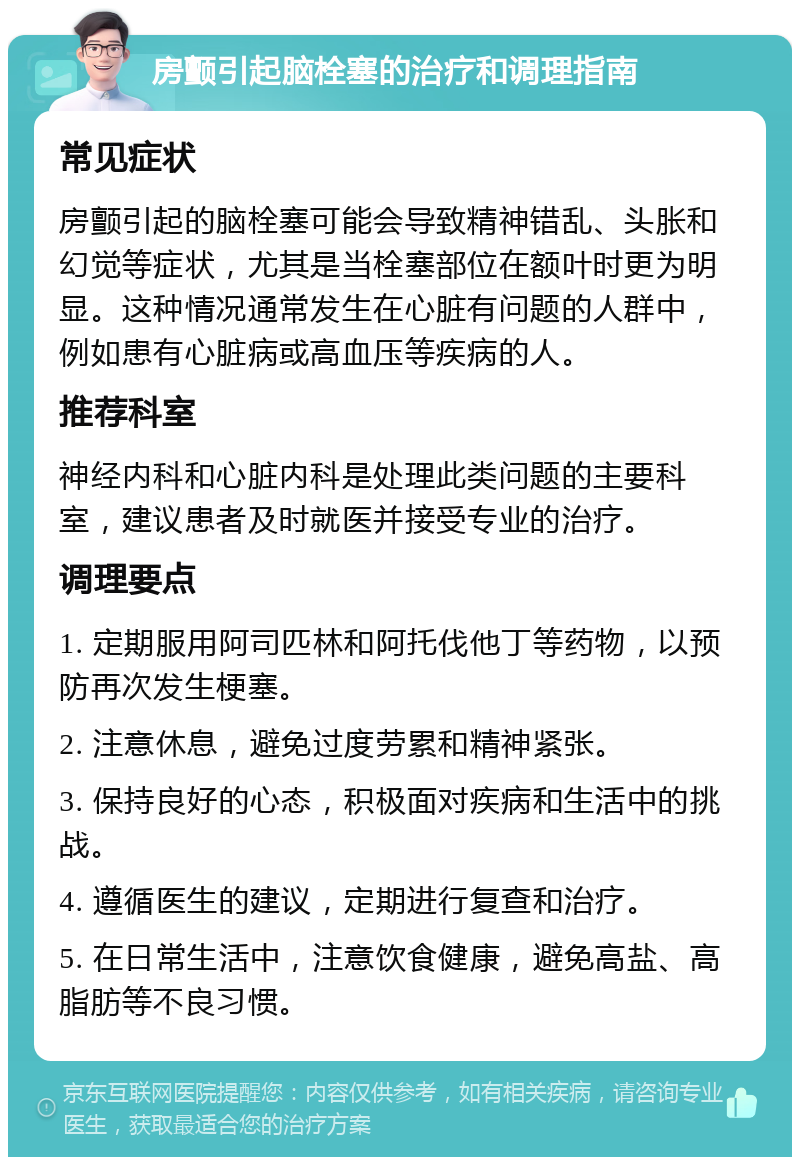 房颤引起脑栓塞的治疗和调理指南 常见症状 房颤引起的脑栓塞可能会导致精神错乱、头胀和幻觉等症状，尤其是当栓塞部位在额叶时更为明显。这种情况通常发生在心脏有问题的人群中，例如患有心脏病或高血压等疾病的人。 推荐科室 神经内科和心脏内科是处理此类问题的主要科室，建议患者及时就医并接受专业的治疗。 调理要点 1. 定期服用阿司匹林和阿托伐他丁等药物，以预防再次发生梗塞。 2. 注意休息，避免过度劳累和精神紧张。 3. 保持良好的心态，积极面对疾病和生活中的挑战。 4. 遵循医生的建议，定期进行复查和治疗。 5. 在日常生活中，注意饮食健康，避免高盐、高脂肪等不良习惯。