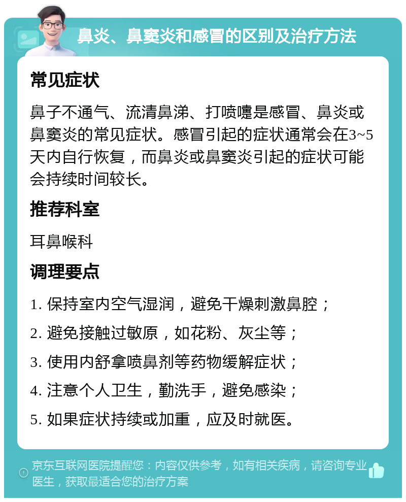 鼻炎、鼻窦炎和感冒的区别及治疗方法 常见症状 鼻子不通气、流清鼻涕、打喷嚏是感冒、鼻炎或鼻窦炎的常见症状。感冒引起的症状通常会在3~5天内自行恢复，而鼻炎或鼻窦炎引起的症状可能会持续时间较长。 推荐科室 耳鼻喉科 调理要点 1. 保持室内空气湿润，避免干燥刺激鼻腔； 2. 避免接触过敏原，如花粉、灰尘等； 3. 使用内舒拿喷鼻剂等药物缓解症状； 4. 注意个人卫生，勤洗手，避免感染； 5. 如果症状持续或加重，应及时就医。