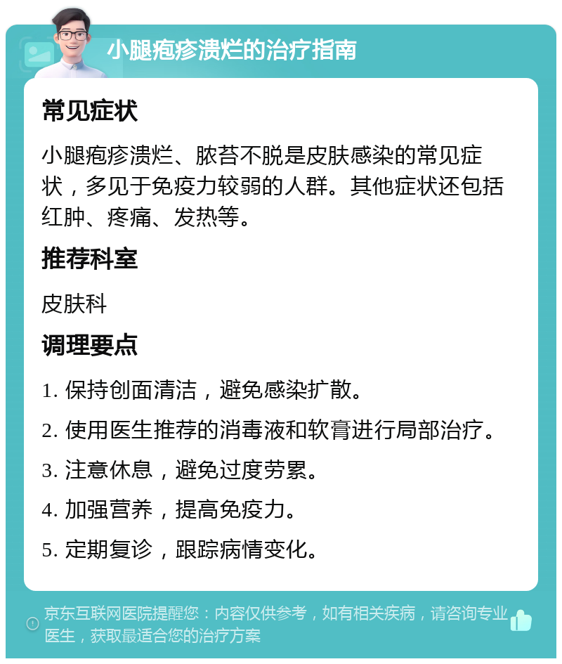 小腿疱疹溃烂的治疗指南 常见症状 小腿疱疹溃烂、脓苔不脱是皮肤感染的常见症状，多见于免疫力较弱的人群。其他症状还包括红肿、疼痛、发热等。 推荐科室 皮肤科 调理要点 1. 保持创面清洁，避免感染扩散。 2. 使用医生推荐的消毒液和软膏进行局部治疗。 3. 注意休息，避免过度劳累。 4. 加强营养，提高免疫力。 5. 定期复诊，跟踪病情变化。